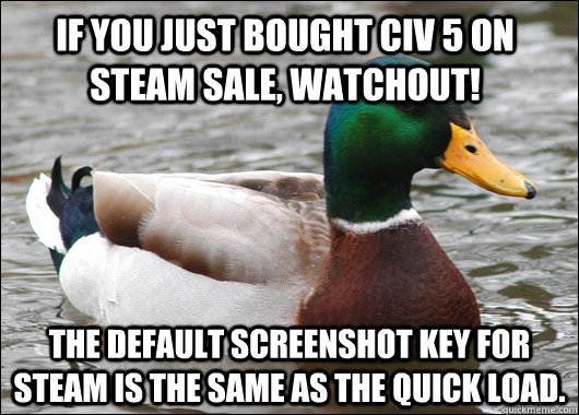 IF YOU JUST BOUGHT CIV 5 ON STEAM SALE, WATCHOUT! THE DEFAULT SCREENSHOT KEY FOR STEAM IS THE SAME AS THE QUICK LOAD. - IF YOU JUST BOUGHT CIV 5 ON STEAM SALE, WATCHOUT! THE DEFAULT SCREENSHOT KEY FOR STEAM IS THE SAME AS THE QUICK LOAD.  Actual Advice Mallard