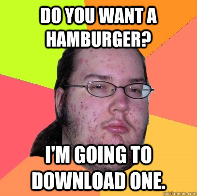 Do you want a hamburger? i'm going to download one.  Butthurt Dweller