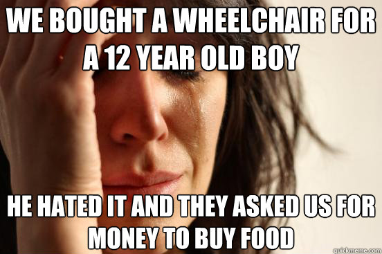 We bought a wheelchair for a 12 year old boy  he hated it and they asked us for money to buy food  First World Problems