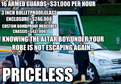 16 armed guards=$31,000 per hour 3 inch bulletproof glass enclosure=$246,000 custom bombproof mercedes chassis=$437,000 knowing the altar boy under your robe is not escaping again... priceless - 16 armed guards=$31,000 per hour 3 inch bulletproof glass enclosure=$246,000 custom bombproof mercedes chassis=$437,000 knowing the altar boy under your robe is not escaping again... priceless  popemobile