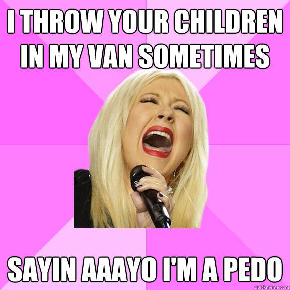 I throw your children in my van sometimes Sayin aaayo i'm a pedo - I throw your children in my van sometimes Sayin aaayo i'm a pedo  Wrong Lyrics Christina