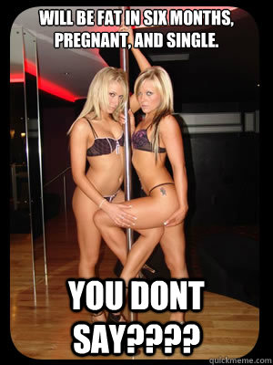 Will be fat in six months, pregnant, and single. YOU DONT SAY????  Strippers