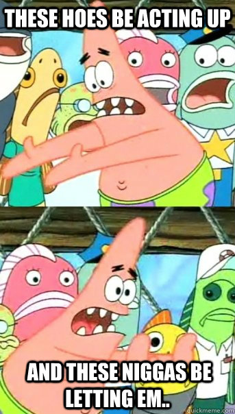 these hoes be acting up  and these niggas be letting em..  Push it somewhere else Patrick