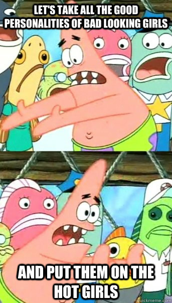 Let's take all the good personalities of bad looking girls and put them on the hot girls  Push it somewhere else Patrick