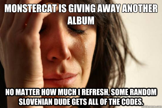 Monstercat is giving away another album No matter how much I refresh, some random slovenian dude gets all of the codes.  First World Problems