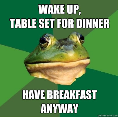 wake up,
table set for dinner have breakfast anyway  Foul Bachelor Frog