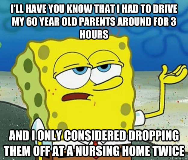 I'll have you know that I had to Drive my 60 year old parents around for 3 hours  And I only considered dropping them off at a Nursing home twice  Tough Spongebob