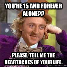 You're 15 and forever alone?? Please, tell me the heartaches of your life. - You're 15 and forever alone?? Please, tell me the heartaches of your life.  WILLY WONKA SARCASM