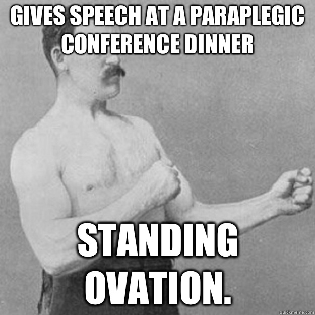 Gives speech at a paraplegic conference dinner Standing ovation.  overly manly man