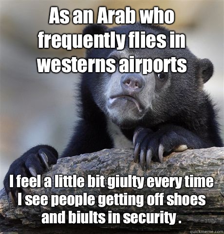 As an Arab who frequently flies in westerns airports  I feel a little bit giulty every time I see people getting off shoes and biults in security .   Confession Bear