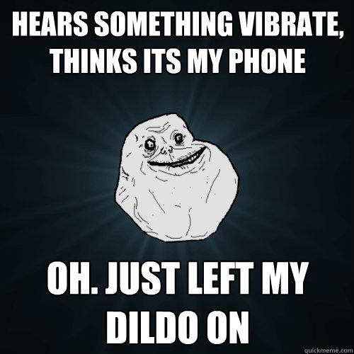 Hears something vibrate, thinks its my phone Oh. just left my dildo on  Forever Alone