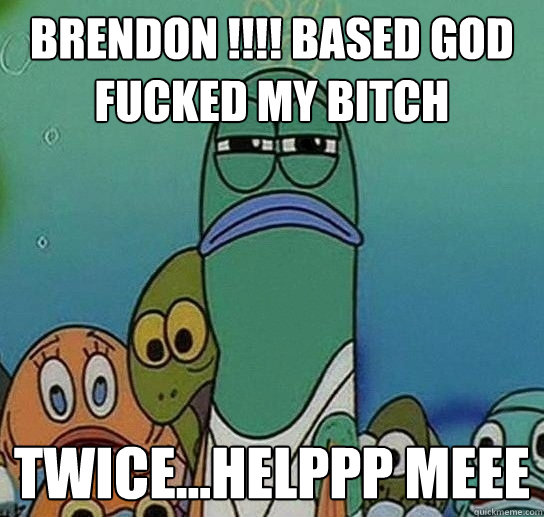 BRENDON !!!! Based god fucked my bitch twice...HELPPP MEEE  Serious fish SpongeBob