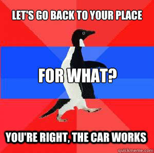 LEt's go back to your place For what? You're right, the car works  Socially awesome awkward awesome penguin