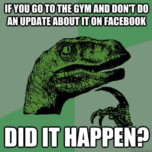 if you go to the gym and don't do an update about it on facebook did it happen? - if you go to the gym and don't do an update about it on facebook did it happen?  Philosoraptor