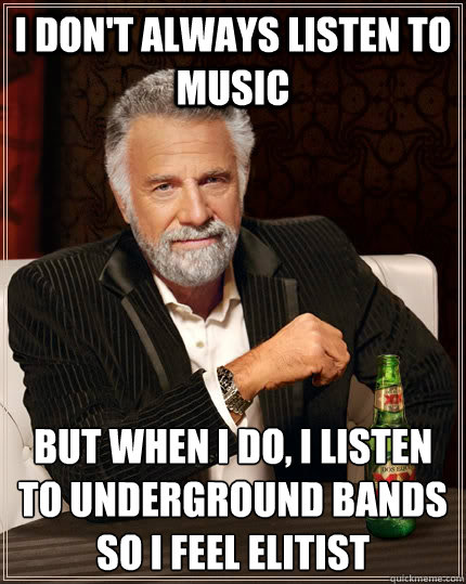 I don't always listen to music but when I do, I listen to underground bands so I feel elitist  The Most Interesting Man In The World