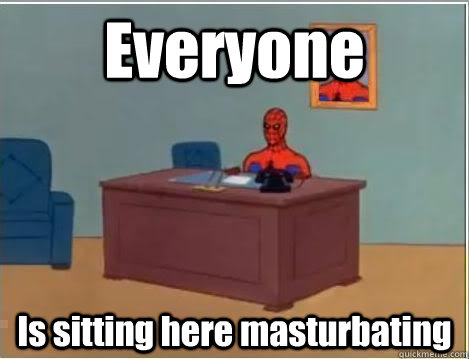 Everyone Is sitting here masturbating  Im just sitting here masturbating