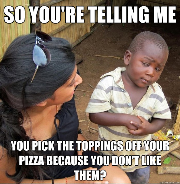 So you're telling me you pick the toppings off your pizza because you don't like them?  Skeptical Third World Kid