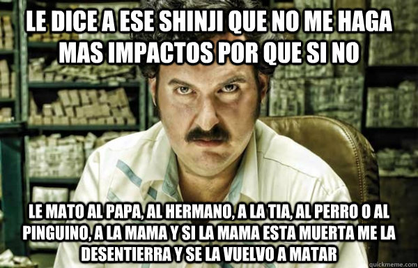 le dice a ese shinji que no me haga mas impactos por que si no  le mato al papa, al hermano, a la tia, al perro o al pinguino, a la mama y si la mama esta muerta me la desentierra y se la vuelvo a matar  pablo escobar