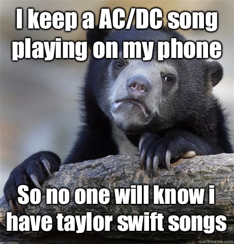 I keep a AC/DC song playing on my phone So no one will know i have taylor swift songs  Confession Bear