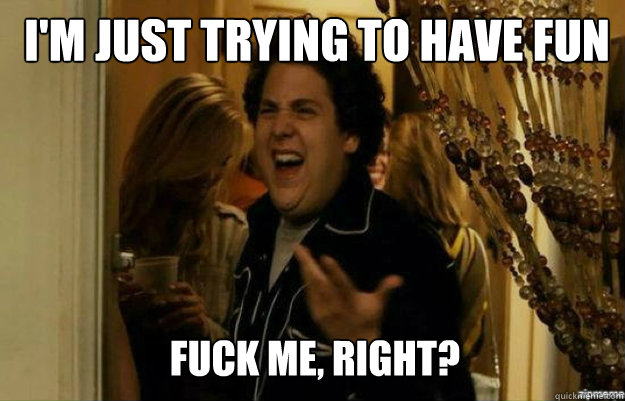 I'm just trying to have fun FUCK me, RIGHT?  fuck me right