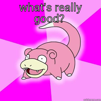 what's good -  WHAT'S REALLY GOOD?  Slowpoke