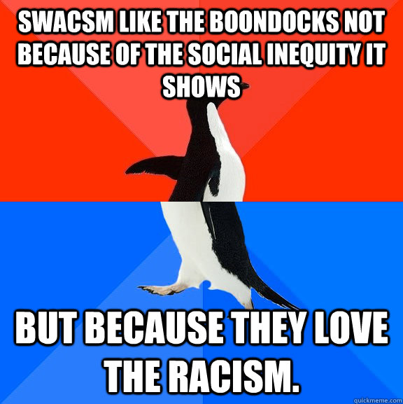 SWACSM like the Boondocks not because of the social inequity it shows but because they love the racism.  Socially Awesome Awkward Penguin