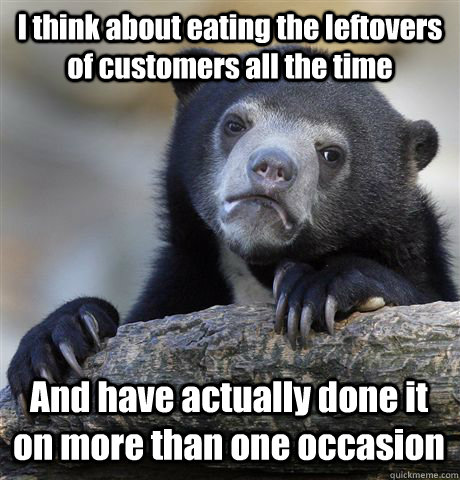 I think about eating the leftovers of customers all the time And have actually done it on more than one occasion  - I think about eating the leftovers of customers all the time And have actually done it on more than one occasion   Confession Bear