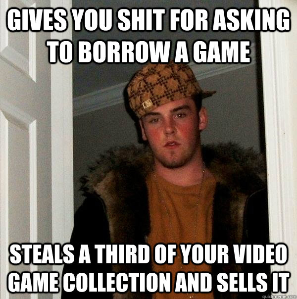 gives you shit for asking to borrow a game steals a third of your video game collection and sells it  Scumbag Steve