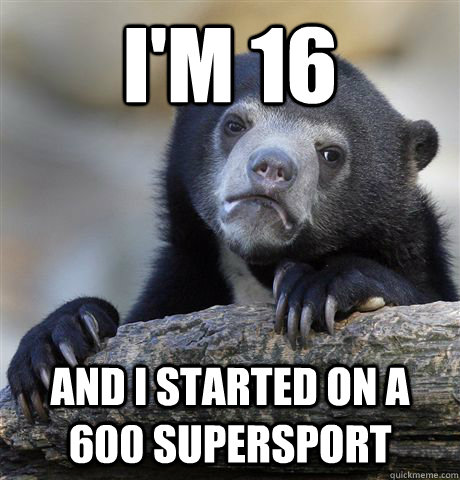 I'm 16  and i started on a 600 supersport   Confession Bear