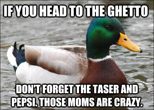 If you head to the Ghetto Don't forget the taser and Pepsi. Those moms are crazy.  Actual Advice Mallard
