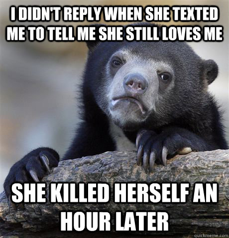 i didn't reply when she texted me to tell me she still loves me she killed herself an hour later - i didn't reply when she texted me to tell me she still loves me she killed herself an hour later  Confession Bear