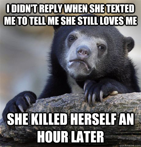 i didn't reply when she texted me to tell me she still loves me she killed herself an hour later  Confession Bear