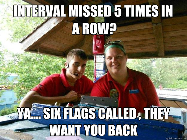 INTERVAL MISSED 5 times in
 a row? ya.... Six Flags called , they want you back  Cedar Point Ride Operator