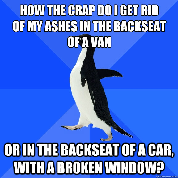 How the crap do i get rid
of my ashes in the backseat
of a van or in the backseat of a car, with a broken window?  Socially Awkward Penguin