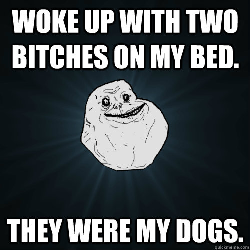 Woke up with two bitches on my bed. they were my dogs.  Forever Alone