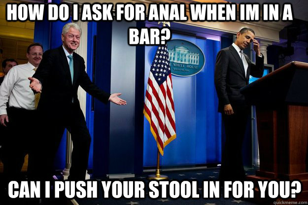 How do i ask for anal when im in a bar? Can i push your stool in for you? - How do i ask for anal when im in a bar? Can i push your stool in for you?  Inappropriate Timing Bill Clinton