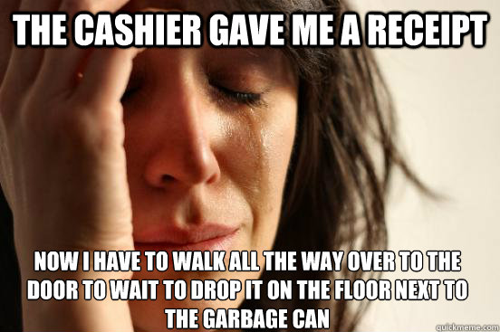 The cashier gave me a receipt  Now I have to walk all the way over to the door to wait to drop it on the floor next to the garbage can  First World Problems
