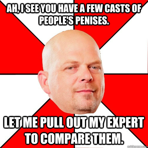 Ah, I see you have a few casts of people's penises.  Let me pull out my expert to compare them.  - Ah, I see you have a few casts of people's penises.  Let me pull out my expert to compare them.   Pawn Star