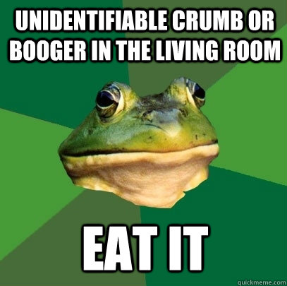 Unidentifiable crumb or booger in the living room Eat it   Foul Bachelor Frog