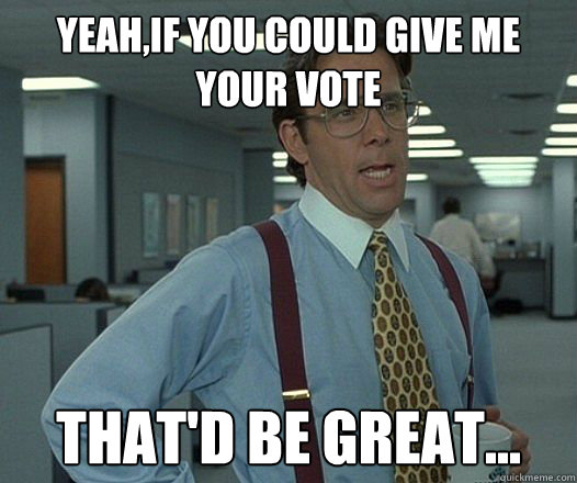 YEAH,IF YOU COULD GIVE ME YOUR VOTE THAT'D BE GREAT...
  