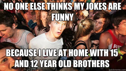 No one else thinks my jokes are funny
 Because I live at home with 15 and 12 year old brothers  Sudden Clarity Clarence