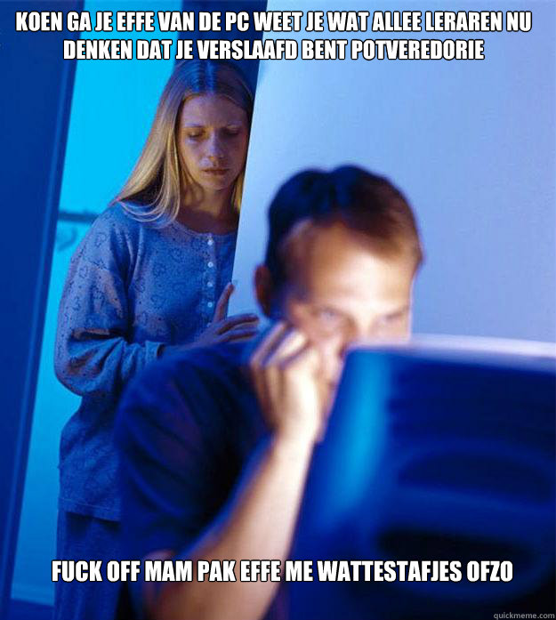koen ga je effe van de pc weet je wat allee leraren nu denken dat je verslaafd bent potveredorie fuck off mam pak effe me wattestafjes ofzo   Redditors Wife