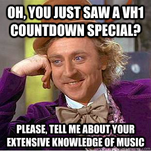 Oh, you just saw a VH1 Countdown Special? Please, tell me about your extensive knowledge of music  Creepy Wonka