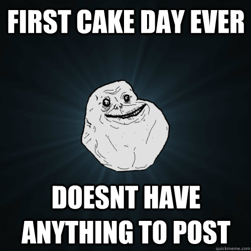 First Cake day ever doesnt have anything to post  Forever Alone