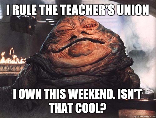 I rule the teacher's union I own this weekend. Isn't that cool?  jabba the hut