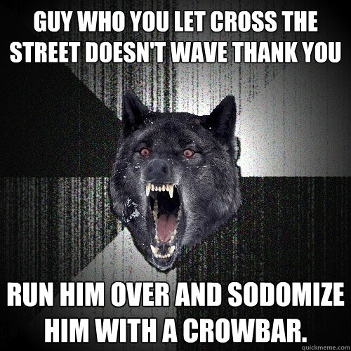 Guy who you let cross the street doesn't wave thank you Run him over and sodomize him with a crowbar.  Insanity Wolf