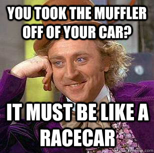 You took the muffler off of your car? It must be like a racecar  Condescending Wonka