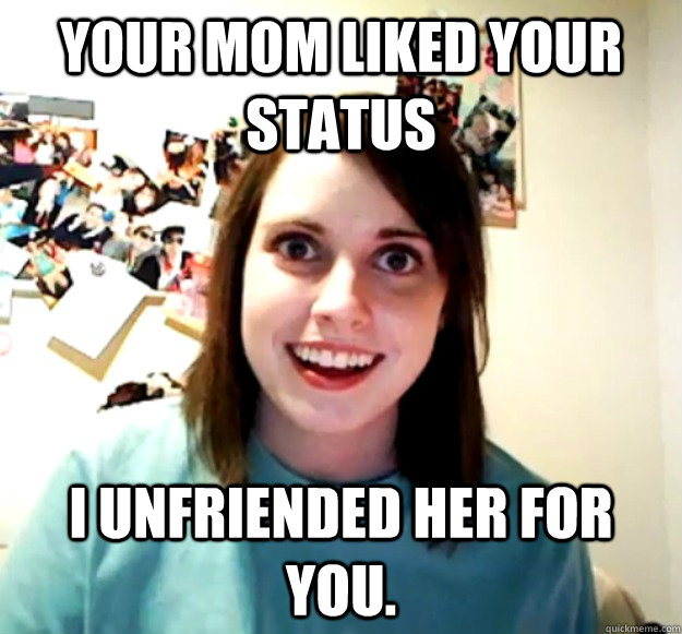 your mom liked your status i unfriended her for you.  Overly Attached Girlfriend