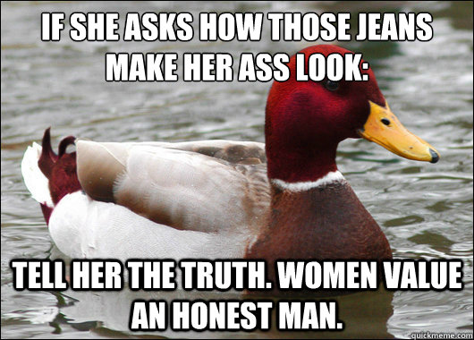 If she asks how those jeans make her ass look:
 Tell her the truth. Women value an honest man.  Malicious Advice Mallard