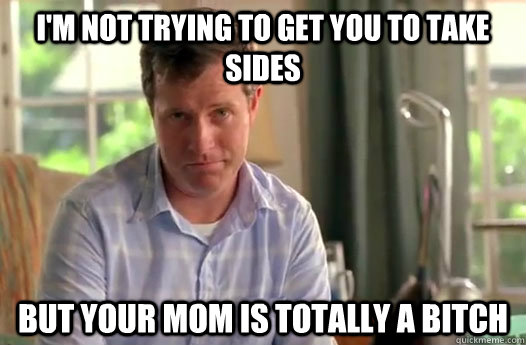 I'm not trying to get you to take sides but your mom is totally a bitch  Divorce Dad